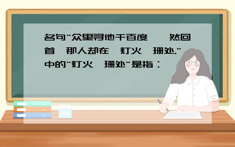 名句“众里寻他千百度,蓦然回首,那人却在,灯火阑珊处.”中的“灯火阑珊处”是指：