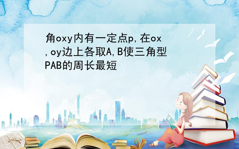 角oxy内有一定点p,在ox,oy边上各取A,B使三角型PAB的周长最短