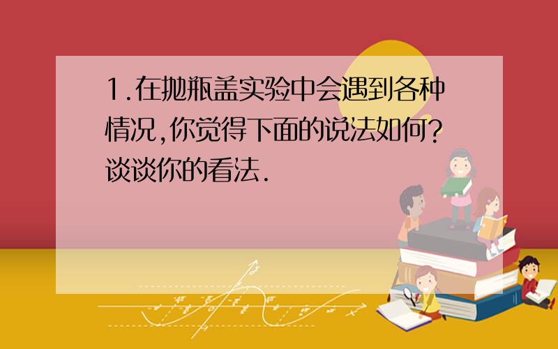 1.在抛瓶盖实验中会遇到各种情况,你觉得下面的说法如何?谈谈你的看法.