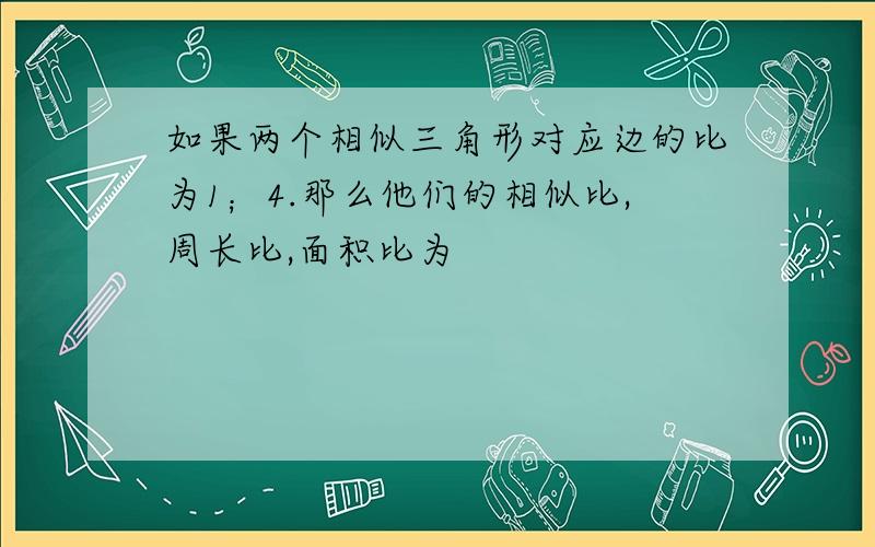 如果两个相似三角形对应边的比为1；4.那么他们的相似比,周长比,面积比为