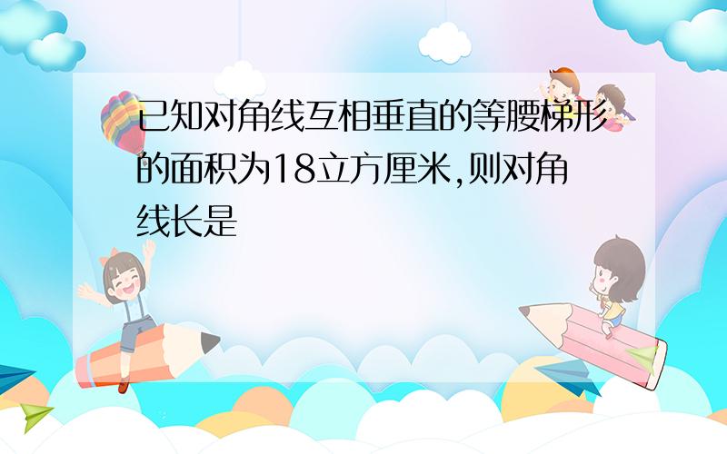 已知对角线互相垂直的等腰梯形的面积为18立方厘米,则对角线长是