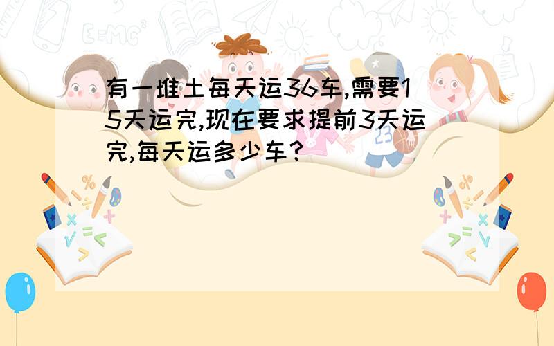 有一堆土每天运36车,需要15天运完,现在要求提前3天运完,每天运多少车?