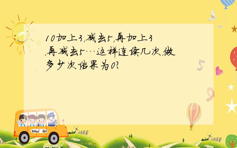 10加上3，减去5，再加上3，再减去5…这样连续几次，做多少次结果为0？