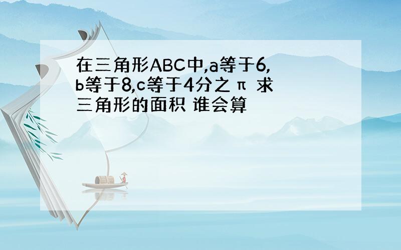 在三角形ABC中,a等于6,b等于8,c等于4分之π 求三角形的面积 谁会算