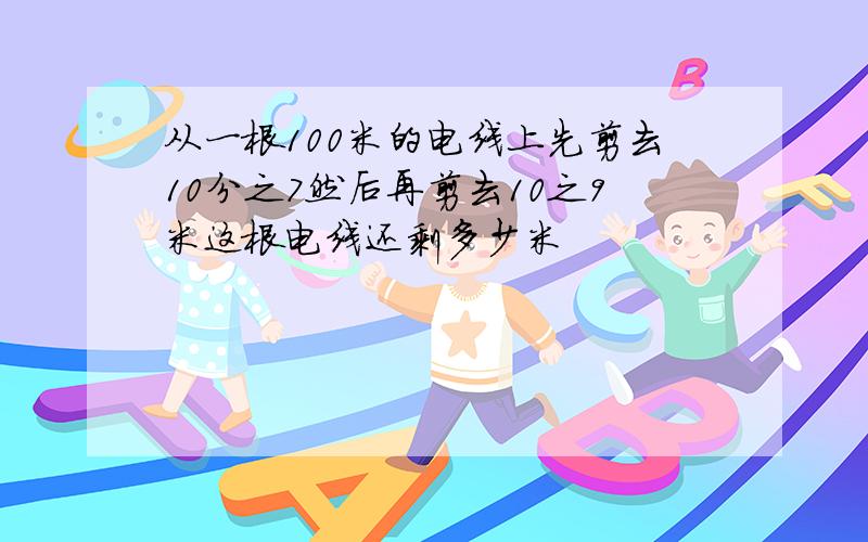 从一根100米的电线上先剪去10分之7然后再剪去10之9米这根电线还剩多少米
