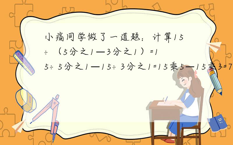 小痛同学做了一道题：计算15÷（5分之1—3分之1）=15÷5分之1—15÷3分之1=15乘5—15乘3=75—45=3