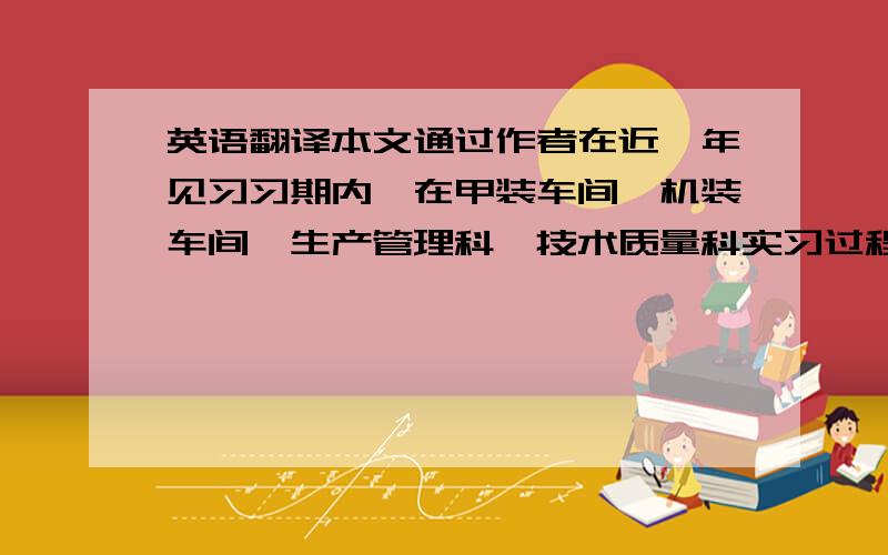 英语翻译本文通过作者在近一年见习习期内,在甲装车间、机装车间、生产管理科、技术质量科实习过程中的见闻与对于一些技术的探索