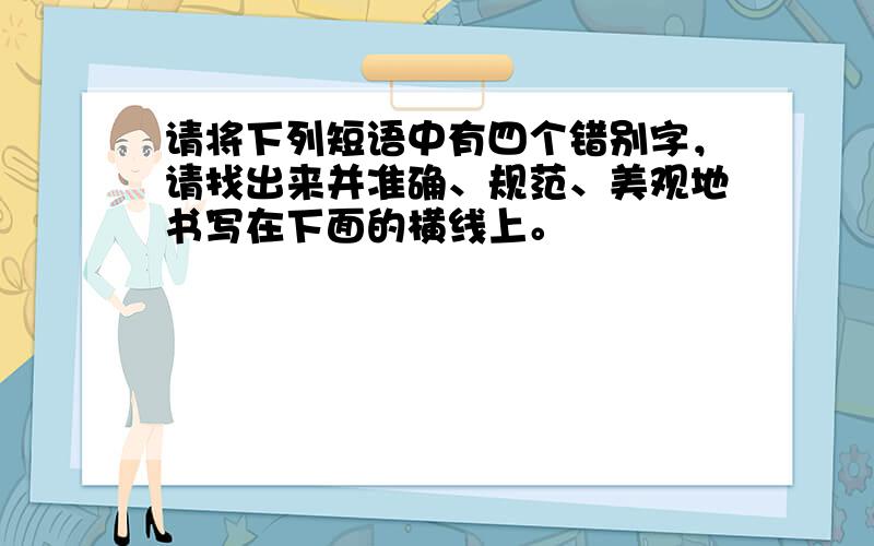 请将下列短语中有四个错别字，请找出来并准确、规范、美观地书写在下面的横线上。