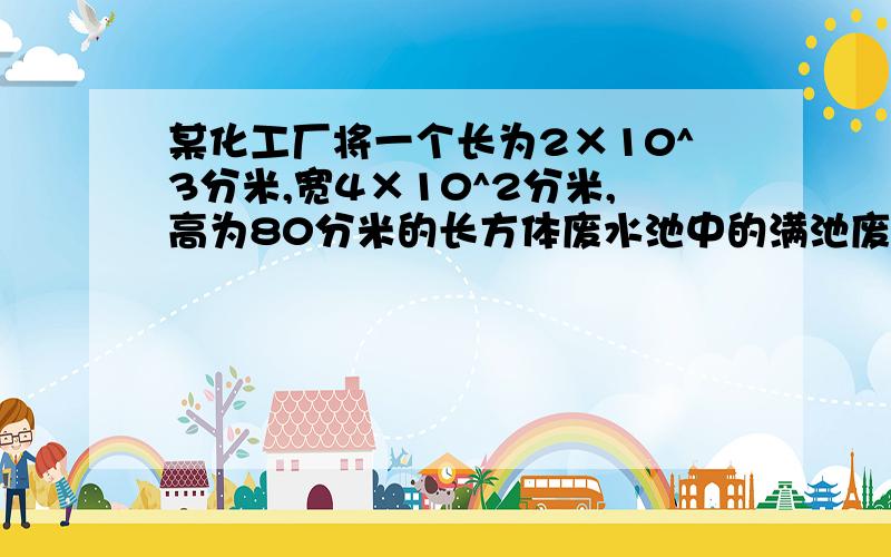 某化工厂将一个长为2×10^3分米,宽4×10^2分米,高为80分米的长方体废水池中的满池废水注入贮水池净化.那么能否恰