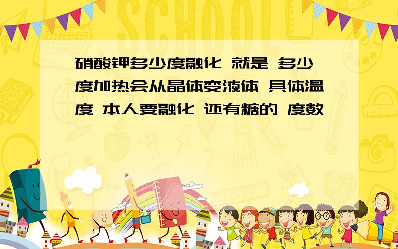 硝酸钾多少度融化 就是 多少度加热会从晶体变液体 具体温度 本人要融化 还有糖的 度数