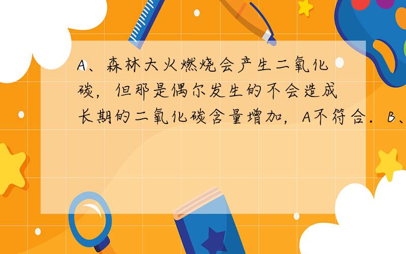 A、森林大火燃烧会产生二氧化碳，但那是偶尔发生的不会造成长期的二氧化碳含量增加，A不符合．B、光合作用消耗二氧