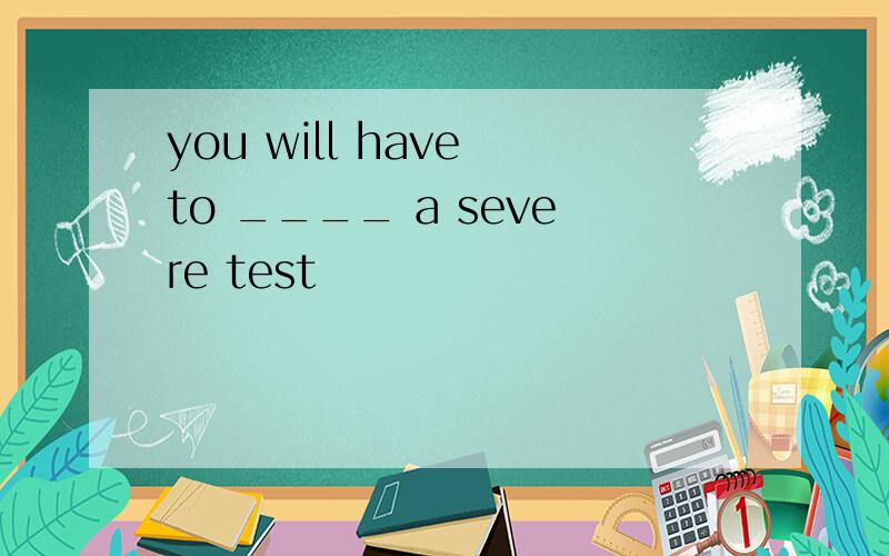 you will have to ____ a severe test