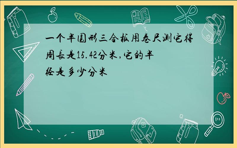 一个半圆形三合板用卷尺测它得周长是15.42分米,它的半径是多少分米