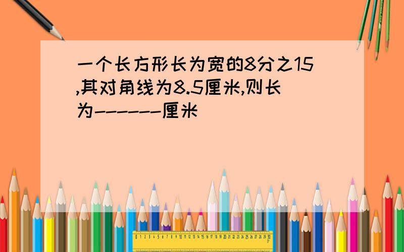 一个长方形长为宽的8分之15,其对角线为8.5厘米,则长为------厘米