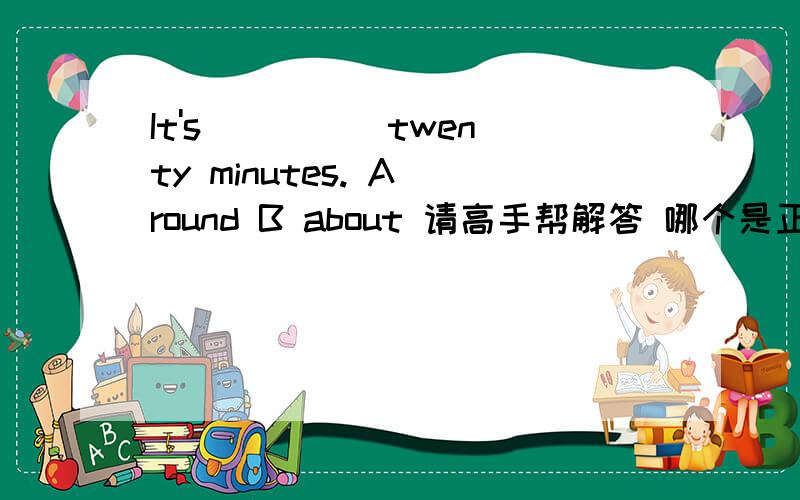 It's ____ twenty minutes. A round B about 请高手帮解答 哪个是正确的,为什么?