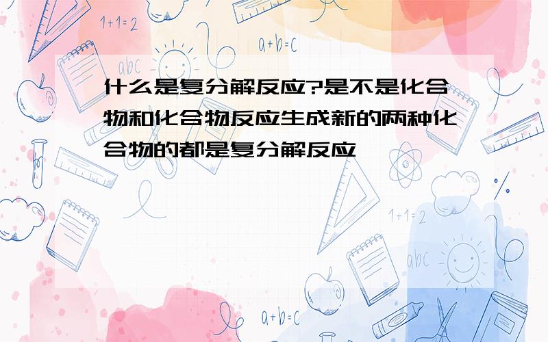 什么是复分解反应?是不是化合物和化合物反应生成新的两种化合物的都是复分解反应