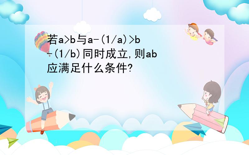 若a>b与a-(1/a)>b-(1/b)同时成立,则ab应满足什么条件?