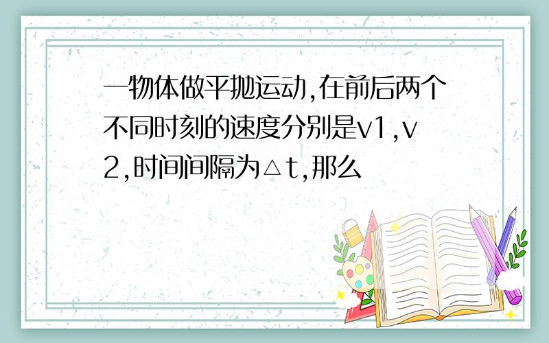 一物体做平抛运动,在前后两个不同时刻的速度分别是v1,v2,时间间隔为△t,那么