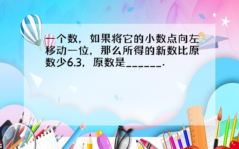 一个数，如果将它的小数点向左移动一位，那么所得的新数比原数少6.3，原数是______．