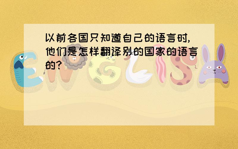 以前各国只知道自己的语言时,他们是怎样翻译别的国家的语言的?