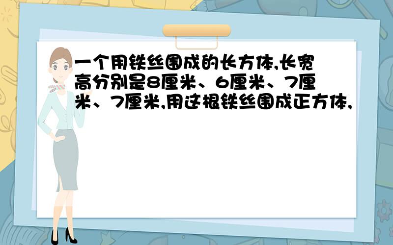 一个用铁丝围成的长方体,长宽高分别是8厘米、6厘米、7厘米、7厘米,用这根铁丝围成正方体,