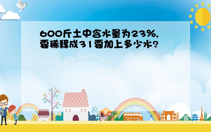 600斤土中含水量为23％,要稀释成31要加上多少水?