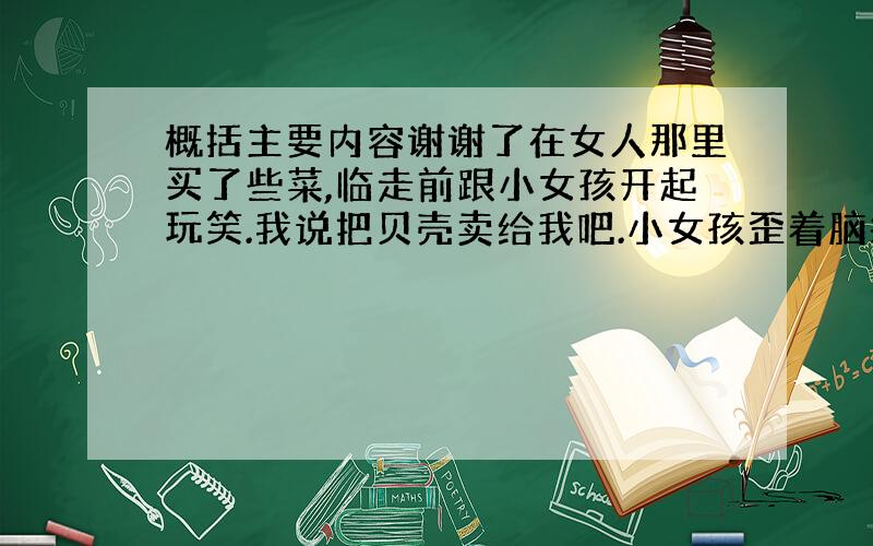 概括主要内容谢谢了在女人那里买了些菜,临走前跟小女孩开起玩笑.我说把贝壳卖给我吧.小女孩歪着脑袋想了想,说好啊好啊,她又