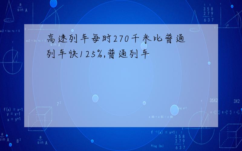 高速列车每时270千米比普通列车快125%,普通列车