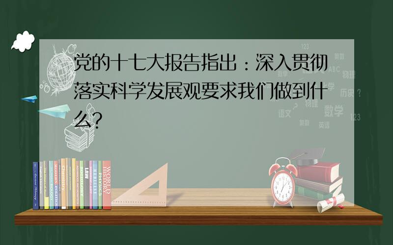 党的十七大报告指出：深入贯彻落实科学发展观要求我们做到什么?