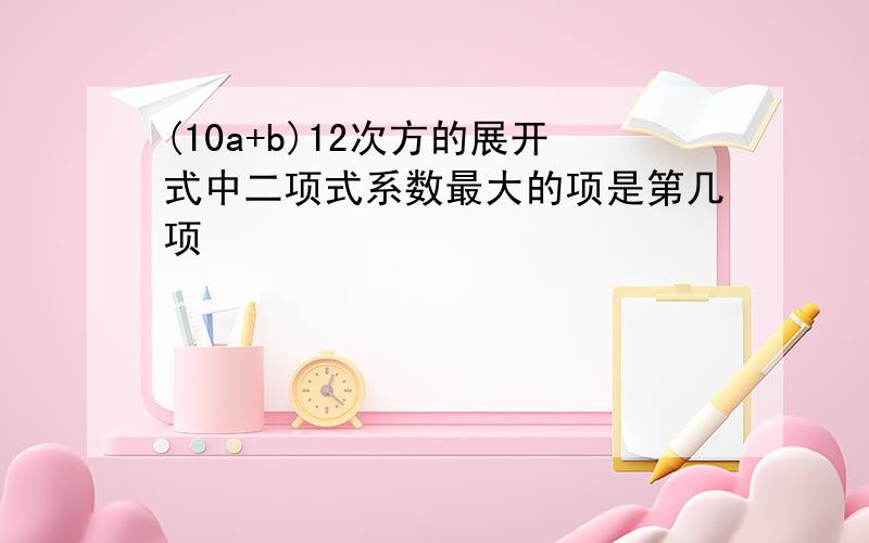 (10a+b)12次方的展开式中二项式系数最大的项是第几项