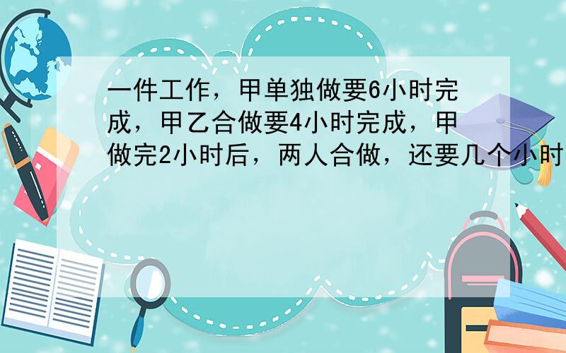 一件工作，甲单独做要6小时完成，甲乙合做要4小时完成，甲做完2小时后，两人合做，还要几个小时才能完成？