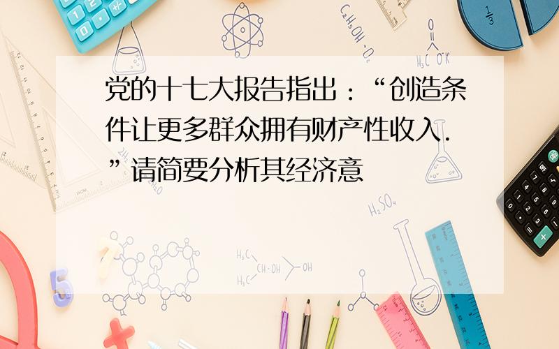 党的十七大报告指出：“创造条件让更多群众拥有财产性收入.”请简要分析其经济意