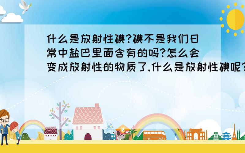 什么是放射性碘?碘不是我们日常中盐巴里面含有的吗?怎么会变成放射性的物质了.什么是放射性碘呢?请简明扼要说说,不要太专业