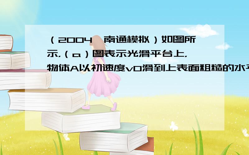 （2004•南通模拟）如图所示，（a）图表示光滑平台上，物体A以初速度v0滑到上表面粗糙的水平小车上，车与水平面间的动摩