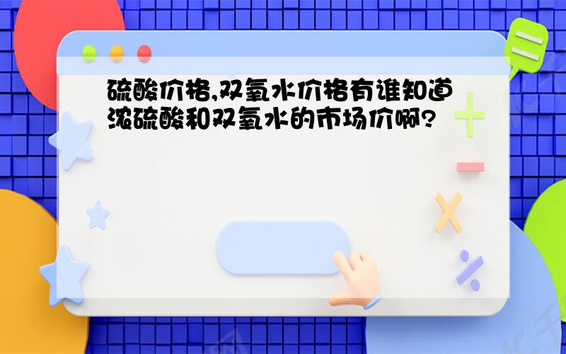 硫酸价格,双氧水价格有谁知道浓硫酸和双氧水的市场价啊?