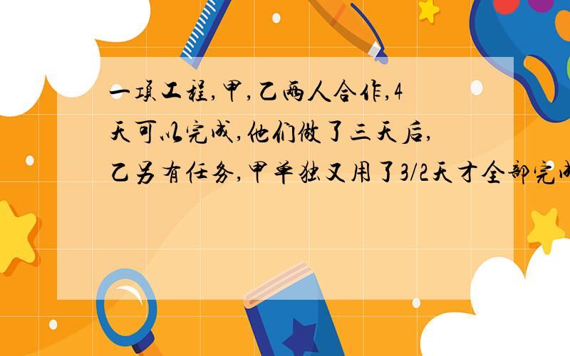 一项工程,甲,乙两人合作,4天可以完成,他们做了三天后,乙另有任务,甲单独又用了3/2天才全部完成.