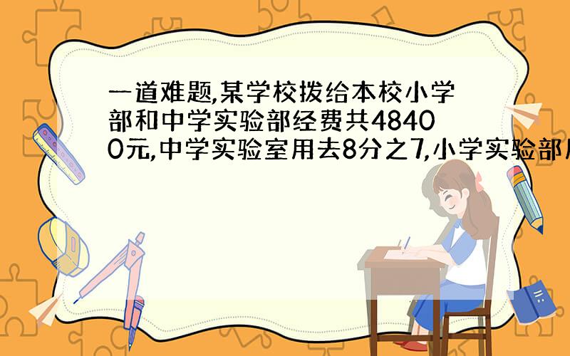 一道难题,某学校拨给本校小学部和中学实验部经费共48400元,中学实验室用去8分之7,小学实验部用去3分之2,这时两部实