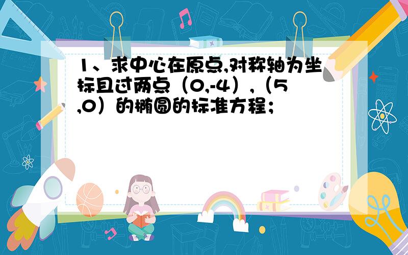 1、求中心在原点,对称轴为坐标且过两点（0,-4）,（5,0）的椭圆的标准方程；