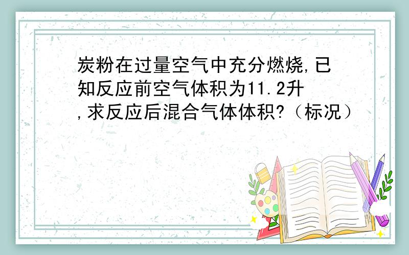 炭粉在过量空气中充分燃烧,已知反应前空气体积为11.2升,求反应后混合气体体积?（标况）