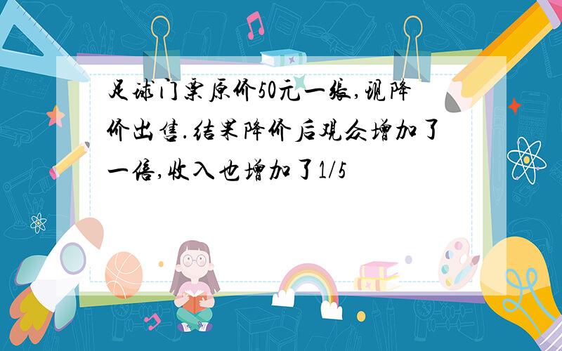 足球门票原价50元一张,现降价出售.结果降价后观众增加了一倍,收入也增加了1/5