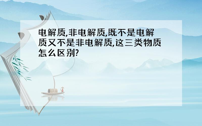 电解质,非电解质,既不是电解质又不是非电解质,这三类物质怎么区别?