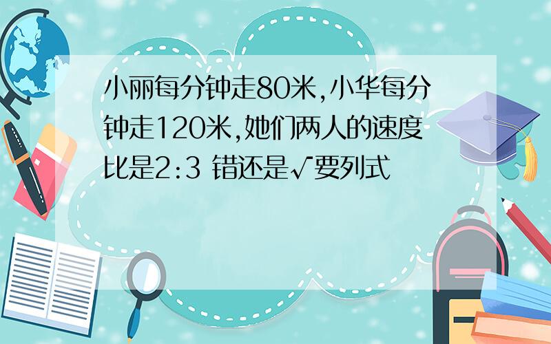 小丽每分钟走80米,小华每分钟走120米,她们两人的速度比是2:3 错还是√要列式