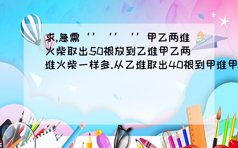 求,急需‘’‘’‘’甲乙两堆火柴取出50根放到乙堆甲乙两堆火柴一样多.从乙堆取出40根到甲堆甲乙两队的比是4：1两堆火柴