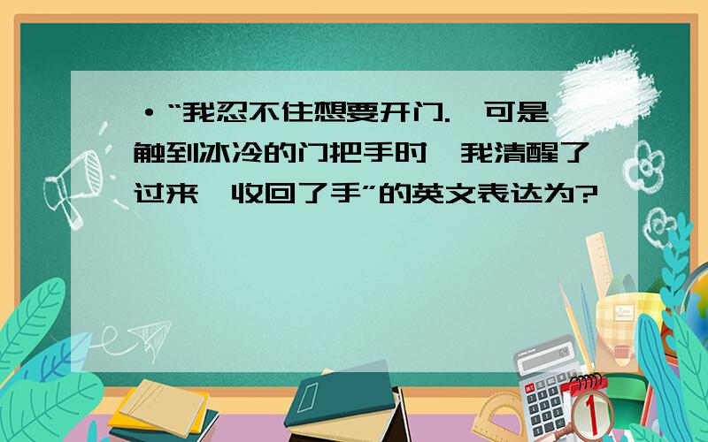 ·“我忍不住想要开门.,可是触到冰冷的门把手时,我清醒了过来,收回了手”的英文表达为?