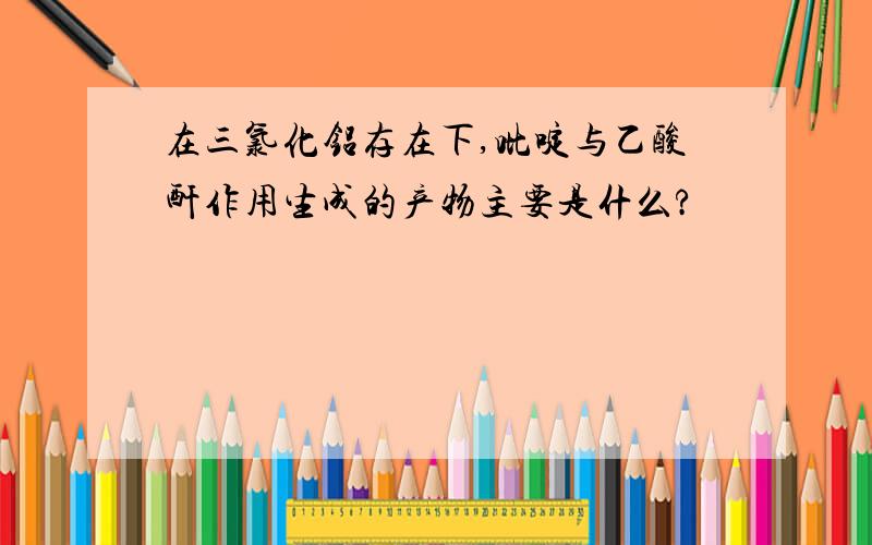 在三氯化铝存在下,吡啶与乙酸酐作用生成的产物主要是什么?