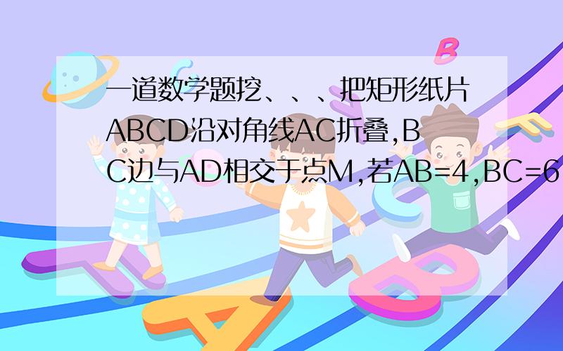 一道数学题挖、、、把矩形纸片ABCD沿对角线AC折叠,BC边与AD相交于点M,若AB=4,BC=6,求三角形MAC的周长