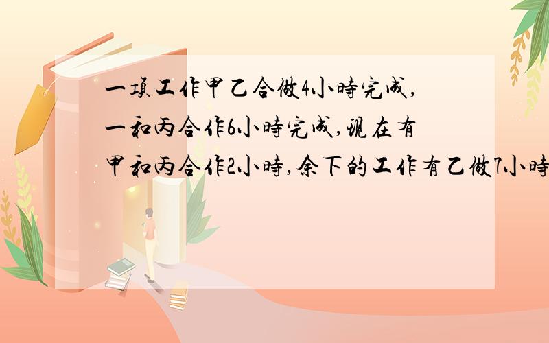 一项工作甲乙合做4小时完成,一和丙合作6小时完成,现在有甲和丙合作2小时,余下的工作有乙做7小时完成,问乙单独做需要几小