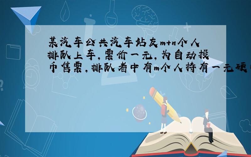 某汽车公共汽车站友m+n个人排队上车,票价一元,为自动投币售票,排队者中有m个人持有一元硬币.求在上车