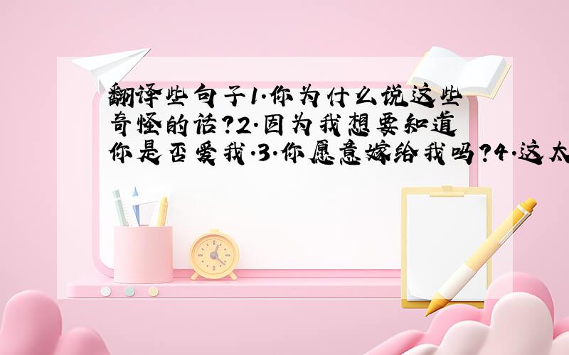 翻译些句子1.你为什么说这些奇怪的话?2.因为我想要知道你是否爱我.3.你愿意嫁给我吗?4.这太突然了.5.好,我愿意,