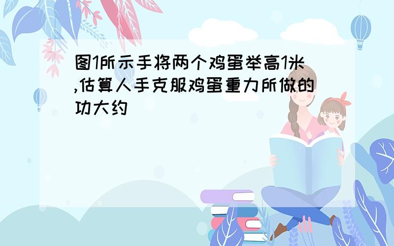 图1所示手将两个鸡蛋举高1米,估算人手克服鸡蛋重力所做的功大约